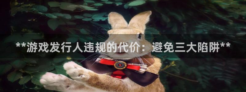 门徒平台官网注册账号：**游戏发行人违规的代价：避免三大陷阱**