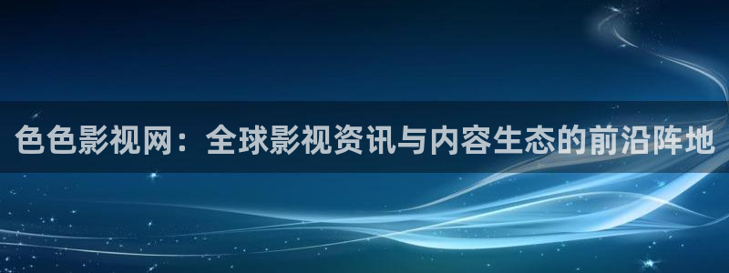 四库影院免费永久在线：色色影视网：全球影视资讯与内容生态的前沿阵地